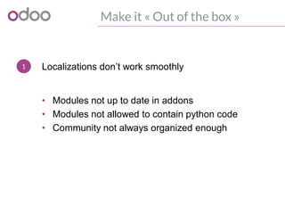 1
Make it « Out of the box »
Localizations don’t work smoothly
• Modules not up to date in addons
• Modules not allowed to contain python code
• Community not always organized enough