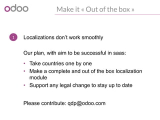 1
Make it « Out of the box »
Localizations don’t work smoothly
• Take countries one by one
• Make a complete and out of the box localization
module
• Support any legal change to stay up to date
Our plan, with aim to be successful in saas:
Please contribute: qdp@odoo.com