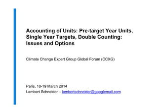 Accounting of Units: Pre-target Year Units,
Single Year Targets, Double Counting:
Issues and Options
Climate Change Expert Group Global Forum (CCXG)
Paris, 18-19 March 2014
Lambert Schneider – lambertschneider@googlemail.com
 