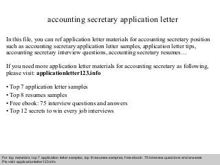 accounting secretary application letter 
In this file, you can ref application letter materials for accounting secretary position 
such as accounting secretary application letter samples, application letter tips, 
accounting secretary interview questions, accounting secretary resumes… 
If you need more application letter materials for accounting secretary as following, 
please visit: applicationletter123.info 
• Top 7 application letter samples 
• Top 8 resumes samples 
• Free ebook: 75 interview questions and answers 
• Top 12 secrets to win every job interviews 
For top materials: top 7 application letter samples, top 8 resumes samples, free ebook: 75 interview questions and answers 
Pls visit: applicationletter123.info 
Interview questions and answers – free download/ pdf and ppt file 
 