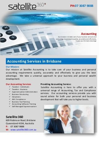 Our Mission:
Our mission at Satellite Accounting is to take care of your business and personal
accounting requirements quickly, accurately and effectively to give you the best
advantage. We take a universal approach to your business and personal wealth
development.
Our Accounting Services
 Taxation - Individuals
 Taxation - Business
 Superannuation Administration
 Business Structuring
 Valuations
 ASIC Compliance
 Business Tax Planning
 Accounting Software Training
 Self Managed Superannuation
Providing Accounting Service:
Satellite Accounting is here to offer you with a
universal range of Accounting, Tax and Compliance
services. Our accounting services provide you with
sound advice for both your personal and business
development that will take you to higher levels.
Satellite 360
609 Robinson Road, Brisbane
Queensland 4034, Australia
P: 07 3087 9888
W: www.satellite360.com.au
PH:07 3087 9888
Accounting
Our mission is to take care of your business and personal
accounting requirements quickly, accurately and effectively,
to give you the best advantage
Accounting Services in Brisbane
 
