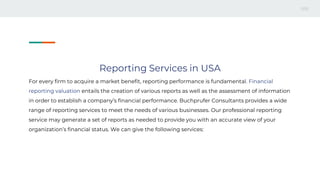 Reporting Services in USA
For every firm to acquire a market benefit, reporting performance is fundamental. Financial
reporting valuation entails the creation of various reports as well as the assessment of information
in order to establish a company’s financial performance. Buchprufer Consultants provides a wide
range of reporting services to meet the needs of various businesses. Our professional reporting
service may generate a set of reports as needed to provide you with an accurate view of your
organization’s financial status. We can give the following services:
 