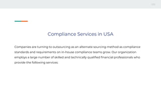 Compliance Services in USA
Companies are turning to outsourcing as an alternate sourcing method as compliance
standards and requirements on in-house compliance teams grow. Our organization
employs a large number of skilled and technically qualified financial professionals who
provide the following services:
 