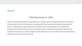 TAX Services in USA
With the evolving standards and procedures, tax matters around the globe are becoming highly
complicated to monitor. Buchprufer’s tax specialists have the skills and expertise to guarantee
that our customers’ tax requirements are compliant and met promptly in time.Authorities
frequently examine the financial accounts of both public and private enterprises. We work with
customers of all sizes in a variety of sectors while adhering to the International Financial Reporting
Standards (IFRS). Our services include:
 