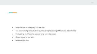 ● Preparation of company tax returns
● Tax accounting consultation during the processing of financial statements
● Evaluating methods to reduce long term tax costs
● Observance of tax laws
● Asset protection
 