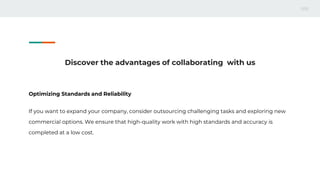 Discover the advantages of collaborating with us
Optimizing Standards and Reliability
If you want to expand your company, consider outsourcing challenging tasks and exploring new
commercial options. We ensure that high-quality work with high standards and accuracy is
completed at a low cost.
 
