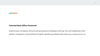 Talented Back Office Personnel
Expand your company without worrying about employee training. You will collaborate with
skilled, competent, and proficient English-speaking professionals when you outsource to us.
 