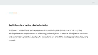 Sophisticated and cutting-edge technologies
We have a competitive advantage over other outsourcing companies due to the ongoing
development and improvement of technology over the years. As a result, owing of our advanced
and contemporary facilities, Buchprufer consultants are one of the most appropriate outsourcing
choices.
 