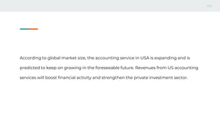 According to global market size, the accounting service in USA is expanding and is
predicted to keep on growing in the foreseeable future. Revenues from US accounting
services will boost financial activity and strengthen the private investment sector.
 