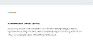 Costs of Overhead and Time Efficiency
Lower salary, cheaper perks, and less office space will be welcoming when you outsource
operations. Outsourcing back-office activities can not only help you save money, but it will also
allow your company to expand while still finishing the project.
 