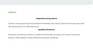 Adaptable pricing options
Dynamic pricing options give businesses the flexibility they need to optimize their resources while
also allowing them to make big returns.
Qualified Workforce
Education, according to Indians, is indeed one of the keys to success. As a result, the country
boasts a varied supply of highly skilled and educated individuals.
 
