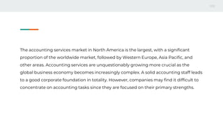 The accounting services market in North America is the largest, with a significant
proportion of the worldwide market, followed by Western Europe, Asia Pacific, and
other areas. Accounting services are unquestionably growing more crucial as the
global business economy becomes increasingly complex. A solid accounting staff leads
to a good corporate foundation in totality. However, companies may find it difficult to
concentrate on accounting tasks since they are focused on their primary strengths.
 