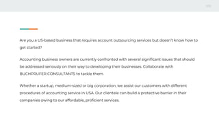 Are you a US-based business that requires account outsourcing services but doesn’t know how to
get started?
Accounting business owners are currently confronted with several significant issues that should
be addressed seriously on their way to developing their businesses. Collaborate with
BUCHPRUFER CONSULTANTS to tackle them.
Whether a startup, medium-sized or big corporation, we assist our customers with different
procedures of accounting service in USA. Our clientele can build a protective barrier in their
companies owing to our affordable, proficient services.
 