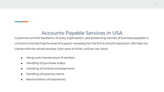 Accounts Payable Services in USA
Customers are the backbone of every organisation, and preserving records of business payables is
critical to maintaining the level of support necessary for the firm’s smooth operation. We help our
clients with the whole process, from start to finish, and we can solve:
● Setup and maintenance of vendors
● Handling of purchase orders
● Handling of invoices and payments
● Handling of expense claims
● Reconciliation of statements
 