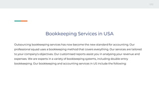 Bookkeeping Services in USA
Outsourcing bookkeeping services has now become the new standard for accounting. Our
professional squad uses a bookkeeping method that covers everything. Our services are tailored
to your company’s objectives. Our customised reports assist you in analysing your revenue and
expenses. We are experts in a variety of bookkeeping systems, including double-entry
bookkeeping. Our bookkeeping and accounting services in US include the following:
 