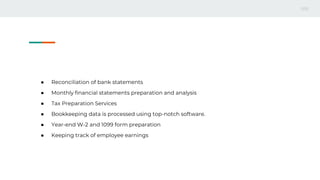 ● Reconciliation of bank statements
● Monthly financial statements preparation and analysis
● Tax Preparation Services
● Bookkeeping data is processed using top-notch software.
● Year-end W-2 and 1099 form preparation
● Keeping track of employee earnings
 