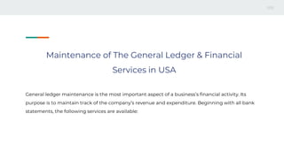 Maintenance of The General Ledger & Financial
Services in USA
General ledger maintenance is the most important aspect of a business’s financial activity. Its
purpose is to maintain track of the company’s revenue and expenditure. Beginning with all bank
statements, the following services are available:
 