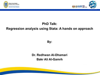PhD Talk:
Regression analysis using Stata: A hands on approach
By:
Dr. Redhwan Al-Dhamari
Bakr Ali Al-Gamrh
 