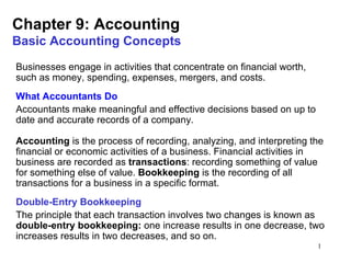 Chapter 9: Accounting
Basic Accounting Concepts
Businesses engage in activities that concentrate on financial worth,
such as money, spending, expenses, mergers, and costs.
What Accountants Do
Accountants make meaningful and effective decisions based on up to
date and accurate records of a company.

Accounting is the process of recording, analyzing, and interpreting the
financial or economic activities of a business. Financial activities in
business are recorded as transactions: recording something of value
for something else of value. Bookkeeping is the recording of all
transactions for a business in a specific format.
Double-Entry Bookkeeping
The principle that each transaction involves two changes is known as
double-entry bookkeeping: one increase results in one decrease, two
increases results in two decreases, and so on.
                                                                       1
 