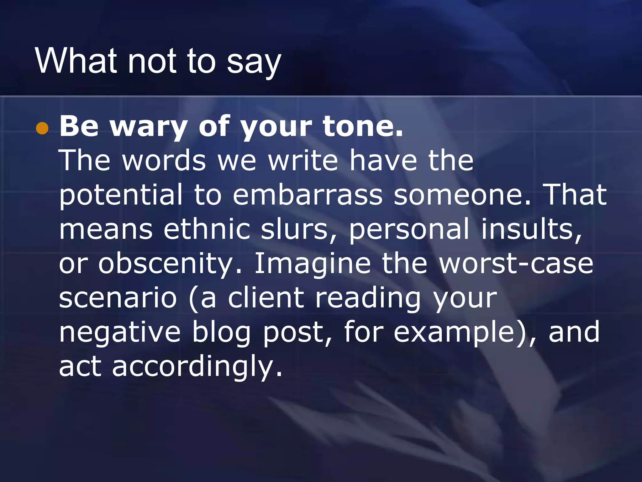 What not to say
   Be wary of your tone.
    The words we write have the
    potential to embarrass someone. That
    means ethnic slurs, personal insults,
    or obscenity. Imagine the worst-case
    scenario (a client reading your
    negative blog post, for example), and
    act accordingly.
 