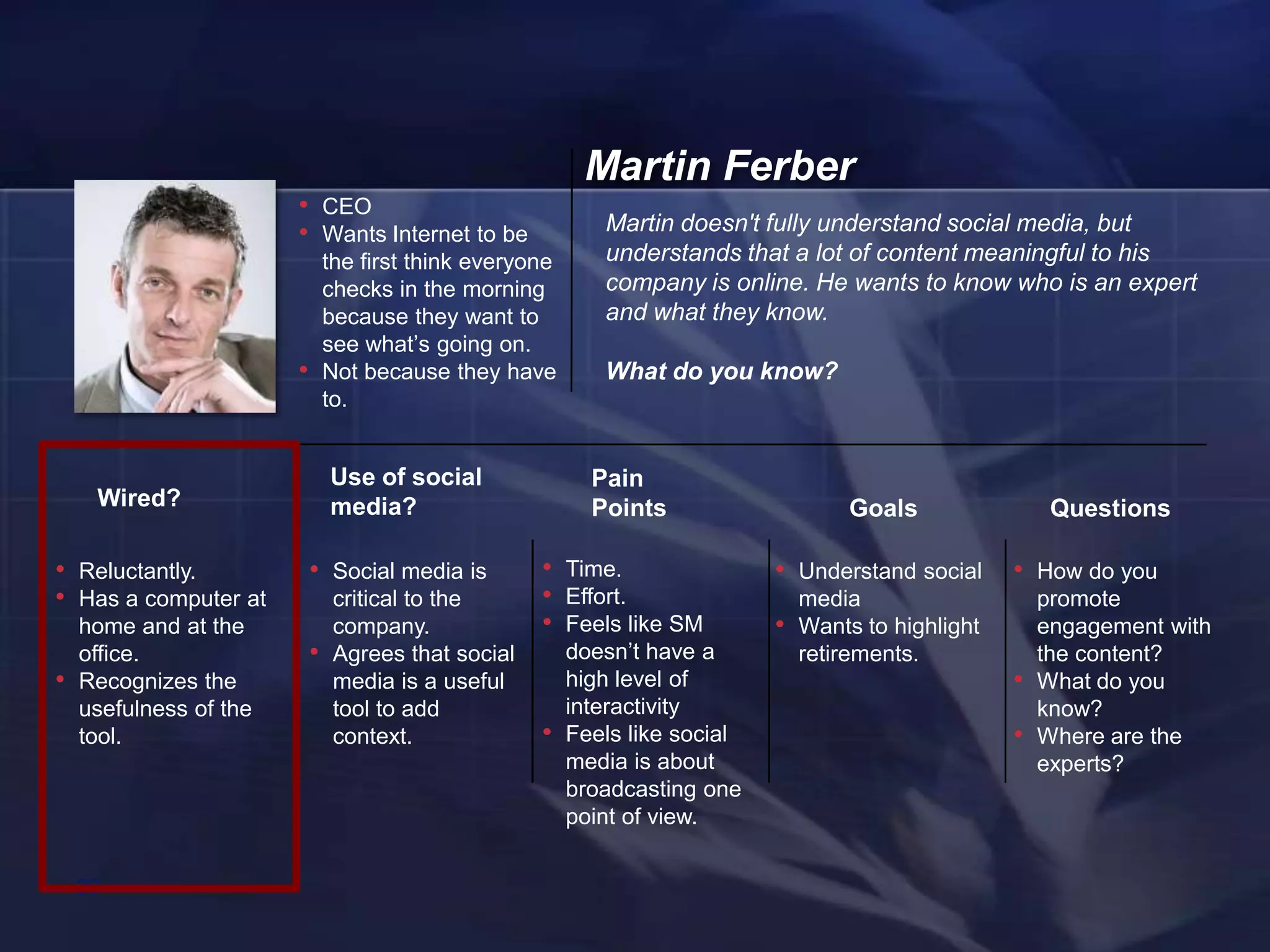 Martin Ferber
                        • CEO
                        • Wants Internet to be                Martin doesn't fully understand social media, but
                                the first think everyone      understands that a lot of content meaningful to his
                                checks in the morning         company is online. He wants to know who is an expert
                                because they want to          and what they know.
                                see what‘s going on.
                        •       Not because they have         What do you know?
                                to.


                                Use of social                Pain
     Wired?                     media?                       Points                     Goals                Questions

• Reluctantly.              • Social media is         • Time.                  • Understand social      • How do you
• Has a computer at              critical to the      • Effort.                    media                    promote
    home and at the              company.             • Feels like SM          •   Wants to highlight       engagement with
    office.                 •    Agrees that social        doesn‘t have a          retirements.             the content?
•   Recognizes the               media is a useful         high level of                                •   What do you
    usefulness of the            tool to add               interactivity                                    know?
    tool.                        context.             •    Feels like social                            •   Where are the
                                                           media is about                                   experts?
                                                           broadcasting one
                                                           point of view.


    20
 