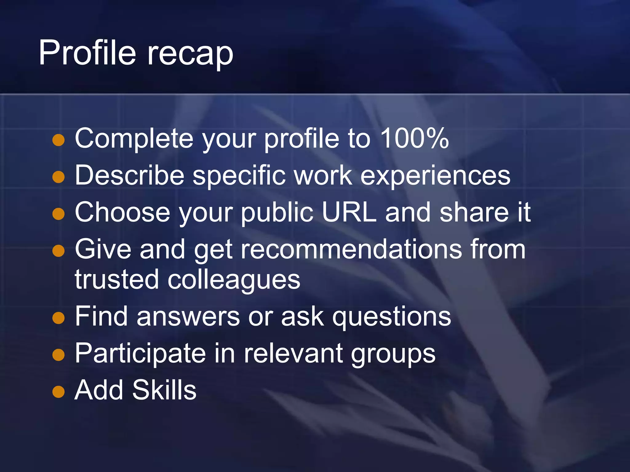Profile recap

 Complete your profile to 100%
 Describe specific work experiences
 Choose your public URL and share it
 Give and get recommendations from
  trusted colleagues
 Find answers or ask questions
 Participate in relevant groups
 Add Skills
 