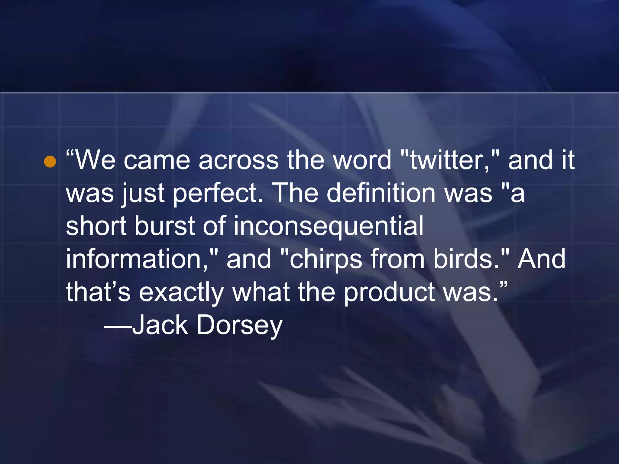    ―We came across the word "twitter," and it
    was just perfect. The definition was "a
    short burst of inconsequential
    information," and "chirps from birds." And
    that‘s exactly what the product was.‖
        —Jack Dorsey
 