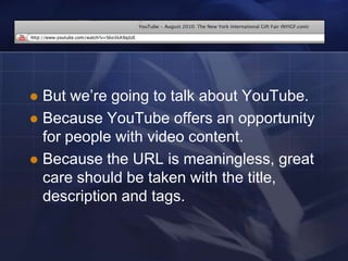  But we‘re going to talk about YouTube.
 Because YouTube offers an opportunity
  for people with video content.
 Because the URL is meaningless, great
  care should be taken with the title,
  description and tags.
 