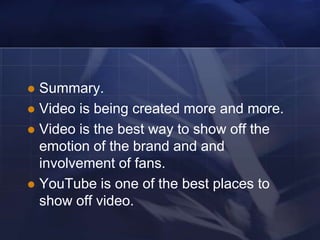  Summary.
 Video is being created more and more.
 Video is the best way to show off the
  emotion of the brand and and
  involvement of fans.
 YouTube is one of the best places to
  show off video.
 