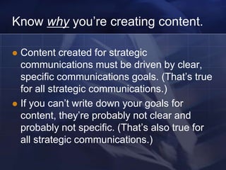 Know why you‘re creating content.

 Content created for strategic
  communications must be driven by clear,
  specific communications goals. (That‘s true
  for all strategic communications.)
 If you can‘t write down your goals for
  content, they‘re probably not clear and
  probably not specific. (That‘s also true for
  all strategic communications.)
 