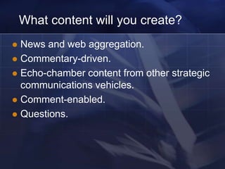 What content will you create?
 News and web aggregation.
 Commentary-driven.
 Echo-chamber content from other strategic
  communications vehicles.
 Comment-enabled.
 Questions.
 