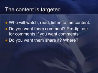 The content is targeted

 Who will watch, read, listen to the content.
 Do you want them comment? Pro-tip: ask
  for comments if you want comments.
 Do you want them share it? Where?
 