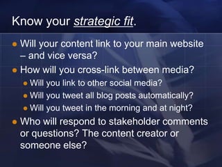 Know your strategic fit.
 Will your content link to your main website
  – and vice versa?
 How will you cross-link between media?
     Will you link to other social media?
     Will you tweet all blog posts automatically?
     Will you tweet in the morning and at night?

   Who will respond to stakeholder comments
    or questions? The content creator or
    someone else?
 