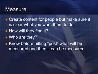 Measure.
 Create content for people but make sure it
  is clear what you want them to do.
 How will they find it?
 Who are they?
 Know before hitting ―post‖ what will be
  measured and then it can be measured.
 