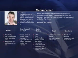 Martin Ferber
                        • CEO
                        • Wants Internet to be                Martin doesn't fully understand social media, but
                                the first think everyone      understands that a lot of content meaningful to his
                                checks in the morning         company is online. He wants to know who is an expert
                                because they want to          and what they know.
                                see what‘s going on.
                        •       Not because they have         What do you know?
                                to.


                                Use of social                Pain
     Wired?                     media?                       Points                     Goals              Questions

• Reluctantly.              • Social media is         • Time.                  • Understand social      • How do you
• Has a computer at              critical to the      • Effort.                    media                 promote
    home and at the              company.             • Feels like SM          •   Wants to highlight    engagement with
    office.                 •    Agrees that social        doesn‘t have a          retirements.          the content?
•   Recognizes the               media is a useful         high level of
    usefulness of the            tool to add               interactivity
    tool.                        context.             •    Feels like social
                                                           media is about
                                                           broadcasting one
                                                           point of view.


    16
 