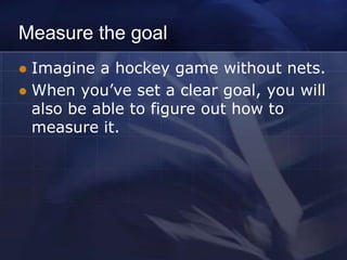 Measure the goal
 Imagine a hockey game without nets.
 When you’ve set a clear goal, you will
  also be able to figure out how to
  measure it.
 