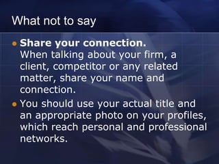 What not to say
 Share your connection.
  When talking about your firm, a
  client, competitor or any related
  matter, share your name and
  connection.
 You should use your actual title and
  an appropriate photo on your profiles,
  which reach personal and professional
  networks.
 