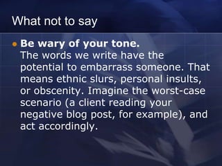 What not to say
   Be wary of your tone.
    The words we write have the
    potential to embarrass someone. That
    means ethnic slurs, personal insults,
    or obscenity. Imagine the worst-case
    scenario (a client reading your
    negative blog post, for example), and
    act accordingly.
 