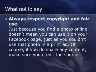 What not to say
   Always respect copyright and fair
    use.
    Just because you find a photo online
    doesn’t mean you can use it on your
    Facebook page, just as you couldn’t
    use that photo in a print ad. Of
    course, if you do share any content,
    make sure you credit the source.
 