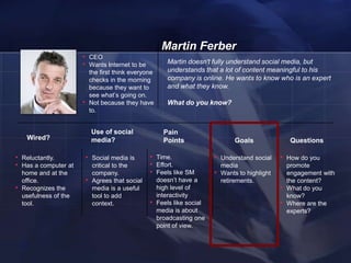 Martin Ferber
                        • CEO
                        • Wants Internet to be                Martin doesn't fully understand social media, but
                                the first think everyone      understands that a lot of content meaningful to his
                                checks in the morning         company is online. He wants to know who is an expert
                                because they want to          and what they know.
                                see what‘s going on.
                        •       Not because they have         What do you know?
                                to.


                                Use of social                Pain
     Wired?                     media?                       Points                     Goals                Questions

• Reluctantly.              • Social media is         • Time.                  • Understand social      • How do you
• Has a computer at              critical to the      • Effort.                    media                    promote
    home and at the              company.             • Feels like SM          •   Wants to highlight       engagement with
    office.                 •    Agrees that social        doesn‘t have a          retirements.             the content?
•   Recognizes the               media is a useful         high level of                                •   What do you
    usefulness of the            tool to add               interactivity                                    know?
    tool.                        context.             •    Feels like social                            •   Where are the
                                                           media is about                                   experts?
                                                           broadcasting one
                                                           point of view.


    23
 