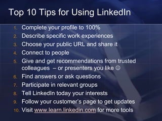 Top 10 Tips for Using LinkedIn
 1.    Complete your profile to 100%
 2.    Describe specific work experiences
 3.    Choose your public URL and share it
 4.    Connect to people
 5.    Give and get recommendations from trusted
       colleagues – or presenters you like 
 6.    Find answers or ask questions
 7.    Participate in relevant groups
 8.    Tell LinkedIn today your interests
 9.    Follow your customer‘s page to get updates
 10.   Visit www.learn.linkedin.com for more tools
 