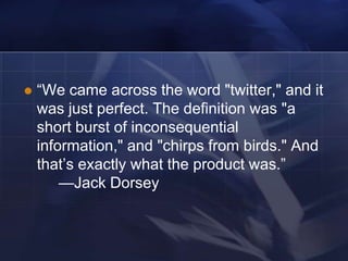    ―We came across the word "twitter," and it
    was just perfect. The definition was "a
    short burst of inconsequential
    information," and "chirps from birds." And
    that‘s exactly what the product was.‖
        —Jack Dorsey
 