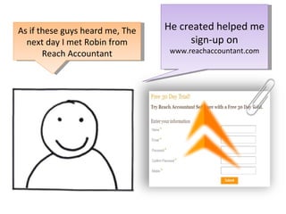 He created helped me sign-up on  www.reachaccountant.com As if these guys heard me, The next day I met Robin from Reach Accountant 