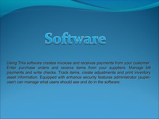 Using This software creates invoices and receives payments from your customer.
Enter purchase orders and receive items from your suppliers. Manage bill
payments and write checks. Track items, create adjustments and print inventory
asset information. Equipped with enhance security features administrator (super-
user) can manage what users should see and do in the software.
 