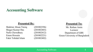 Accounting Software
Presented By:
Shahriar Ahsan Taisiq (201002396)
Shagor Kumar Das (201002403)
Nafis Chowdhury (201002412)
Emon Hossain (201002221)
Fakir Tohidul Islam (201002402)
Presented To:
Mr. Raihan Amin
Lecturer
Department of GBS
Green University of Bangladesh
Accounting Software 1
 