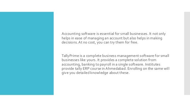 Accounting software is essential for small businesses. It not only
helps in ease of managing an account but also helps in making
decisions.At no cost, you can try them for free.
TallyPrime is a complete business management software for small
businesses like yours. It provides a complete solution from
accounting, banking to payroll in a single software. Institutes
provide tally ERP course in Ahmedabad. Enrolling on the same will
give you detailed knowledge about these.
 