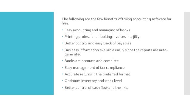 The following are the few benefits of trying accounting software for
free.
 Easy accounting and managing of books
 Printing professional-looking invoices in a jiffy
 Better control and easy track of payables
 Business information available easily since the reports are auto-
generated
 Books are accurate and complete
 Easy management of tax compliance
 Accurate returns in the preferred format
 Optimum inventory and stock level
 Better control of cash flow and the like.
 