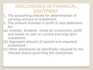 DISCLOSURES IN FINANCIAL
STATEMENT
1. The accounting policies for determination of
carrying amount of investment.
2. The amount included in profit or loss statement
for:
(a) Interest, dividend, rental on investment, profit
and losses on sale on current and long term
investment.
(b) Aggregate amount of quoted and unquoted
investment.
(c) Other disclosures as specifically required by the
relevant statue governing the enterprises.
 