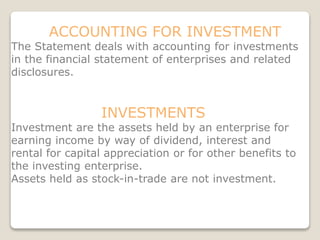 ACCOUNTING FOR INVESTMENT
The Statement deals with accounting for investments
in the financial statement of enterprises and related
disclosures.
INVESTMENTS
Investment are the assets held by an enterprise for
earning income by way of dividend, interest and
rental for capital appreciation or for other benefits to
the investing enterprise.
Assets held as stock-in-trade are not investment.
 