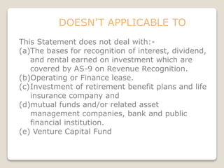 DOESN’T APPLICABLE TO
This Statement does not deal with:-
(a)The bases for recognition of interest, dividend,
and rental earned on investment which are
covered by AS-9 on Revenue Recognition.
(b)Operating or Finance lease.
(c)Investment of retirement benefit plans and life
insurance company and
(d)mutual funds and/or related asset
management companies, bank and public
financial institution.
(e) Venture Capital Fund
 